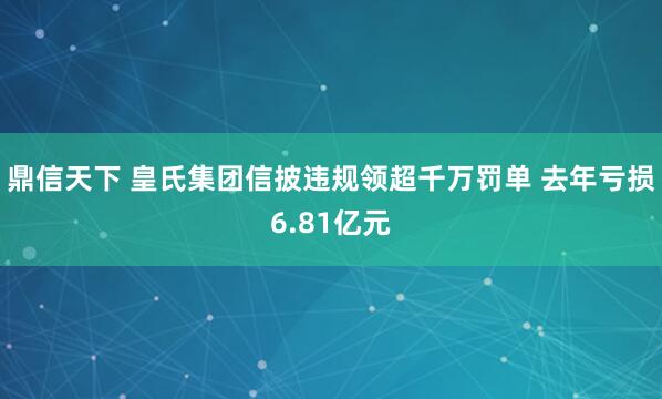 鼎信天下 皇氏集团信披违规领超千万罚单 去年亏损6.81亿元