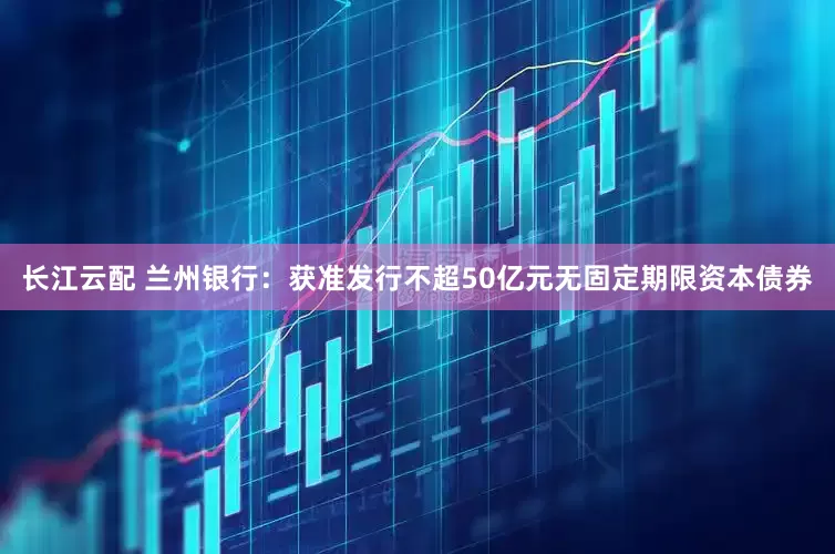长江云配 兰州银行：获准发行不超50亿元无固定期限资本债券