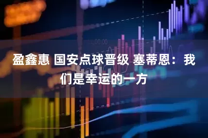 盈鑫惠 国安点球晋级 塞蒂恩：我们是幸运的一方