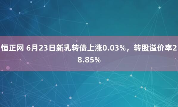 恒正网 6月23日新乳转债上涨0.03%，转股溢价率28.85%