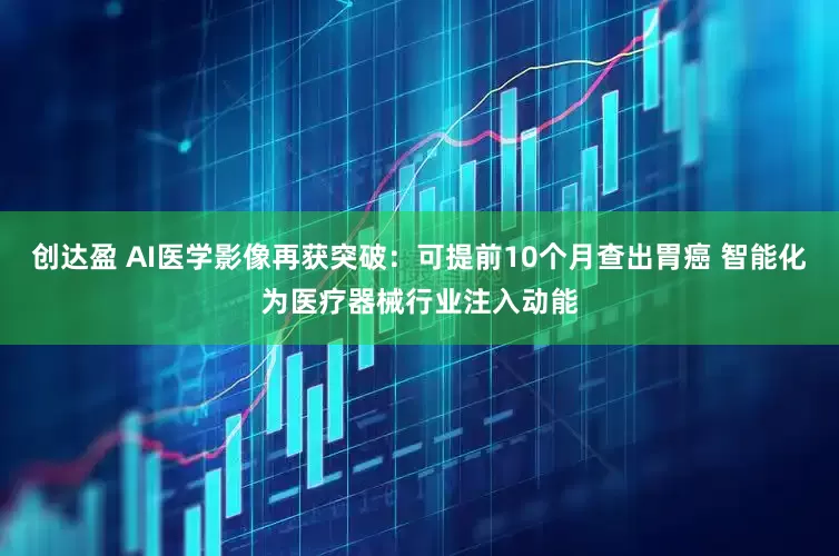 创达盈 AI医学影像再获突破：可提前10个月查出胃癌 智能化为医疗器械行业注入动能