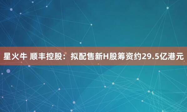 星火牛 顺丰控股：拟配售新H股筹资约29.5亿港元