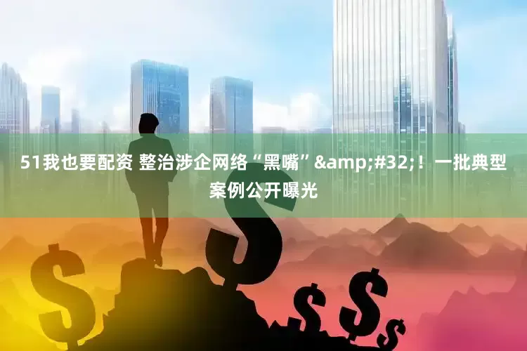 51我也要配资 整治涉企网络“黑嘴”&#32;！一批典型案例公开曝光