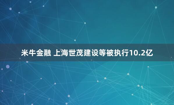 米牛金融 上海世茂建设等被执行10.2亿