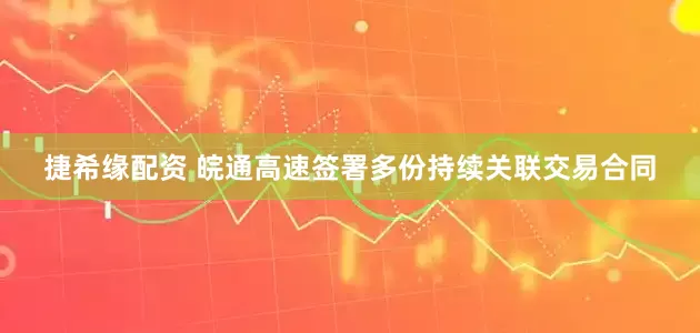 捷希缘配资 皖通高速签署多份持续关联交易合同