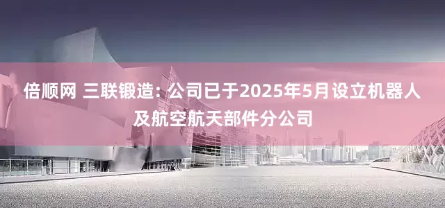 倍顺网 三联锻造: 公司已于2025年5月设立机器人及航空航天部件分公司