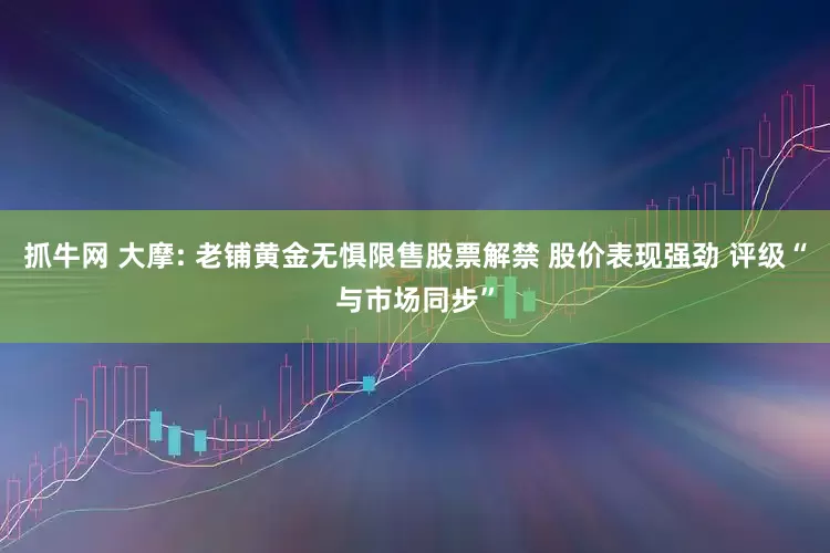 抓牛网 大摩: 老铺黄金无惧限售股票解禁 股价表现强劲 评级“与市场同步”