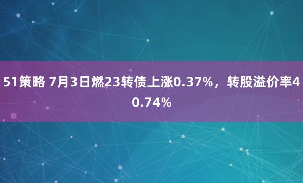 51策略 7月3日燃23转债上涨0.37%，转股溢价率40.74%