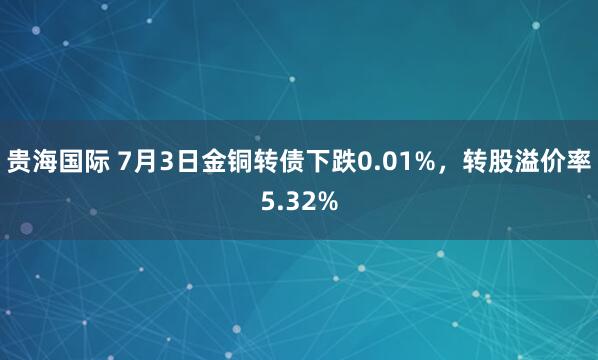 贵海国际 7月3日金铜转债下跌0.01%，转股溢价率5.32%