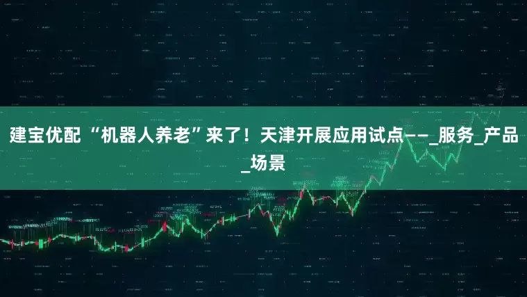 建宝优配 “机器人养老”来了！天津开展应用试点——_服务_产品_场景