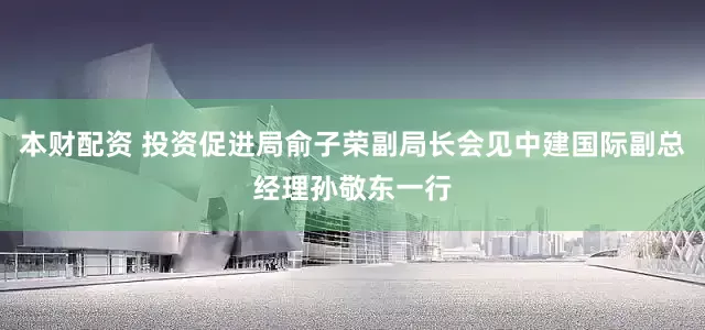 本财配资 投资促进局俞子荣副局长会见中建国际副总经理孙敬东一行