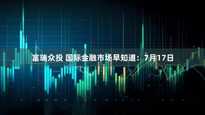 富瑞众投 国际金融市场早知道：7月17日