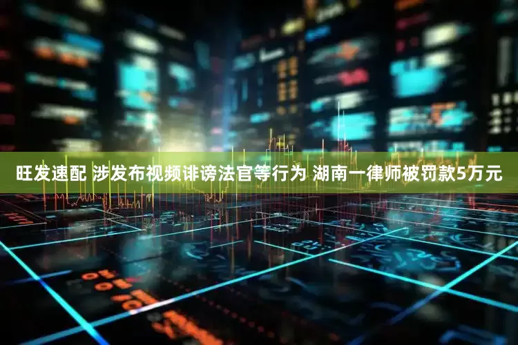 旺发速配 涉发布视频诽谤法官等行为 湖南一律师被罚款5万元