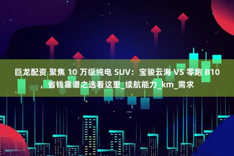 巨龙配资 聚焦 10 万级纯电 SUV：宝骏云海 VS 零跑 B10，省钱靠谱之选看这里_续航能力_km_需求