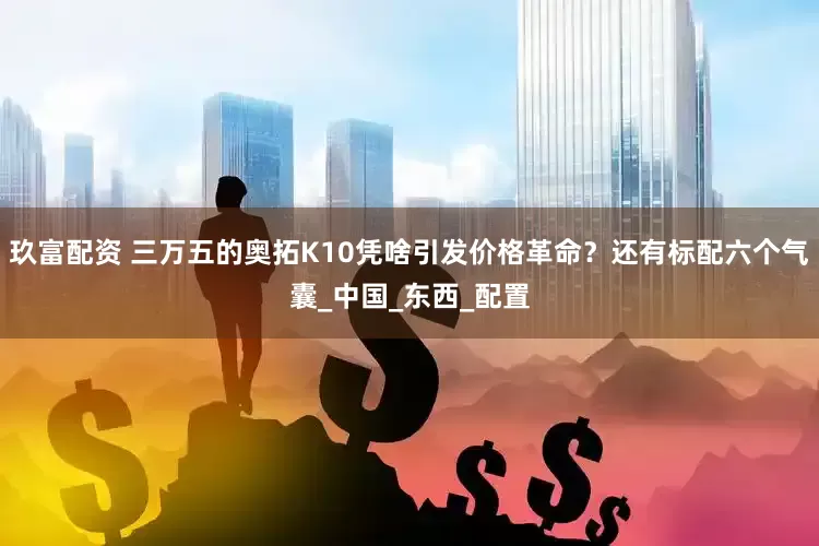 玖富配资 三万五的奥拓K10凭啥引发价格革命？还有标配六个气囊_中国_东西_配置