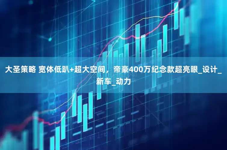 大圣策略 宽体低趴+超大空间，帝豪400万纪念款超亮眼_设计_新车_动力