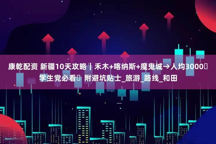 康乾配资 新疆10天攻略｜禾木+喀纳斯+魔鬼城→人均3000・学生党必看・附避坑贴士_旅游_路线_和田