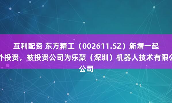 互利配资 东方精工（002611.SZ）新增一起对外投资，被投资公司为乐聚（深圳）机器人技术有限公司