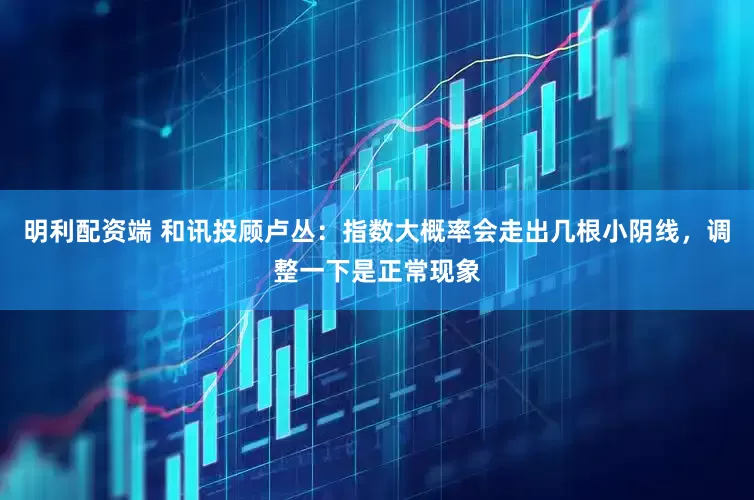 明利配资端 和讯投顾卢丛：指数大概率会走出几根小阴线，调整一下是正常现象