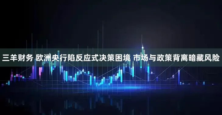 三羊财务 欧洲央行陷反应式决策困境 市场与政策背离暗藏风险
