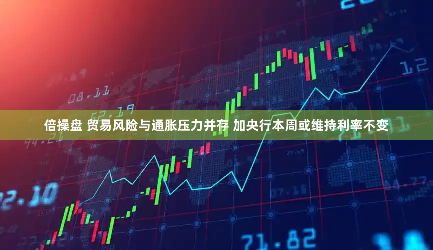 倍操盘 贸易风险与通胀压力并存 加央行本周或维持利率不变