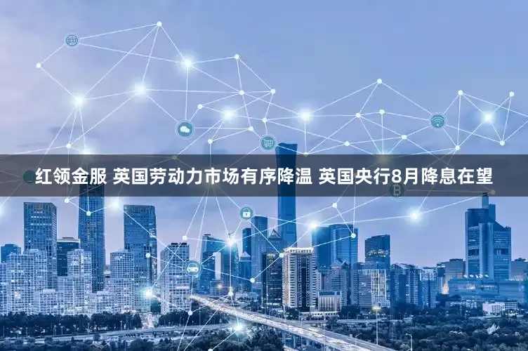 红领金服 英国劳动力市场有序降温 英国央行8月降息在望