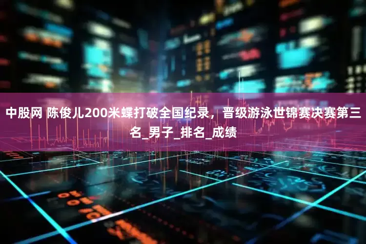 中股网 陈俊儿200米蝶打破全国纪录，晋级游泳世锦赛决赛第三名_男子_排名_成绩