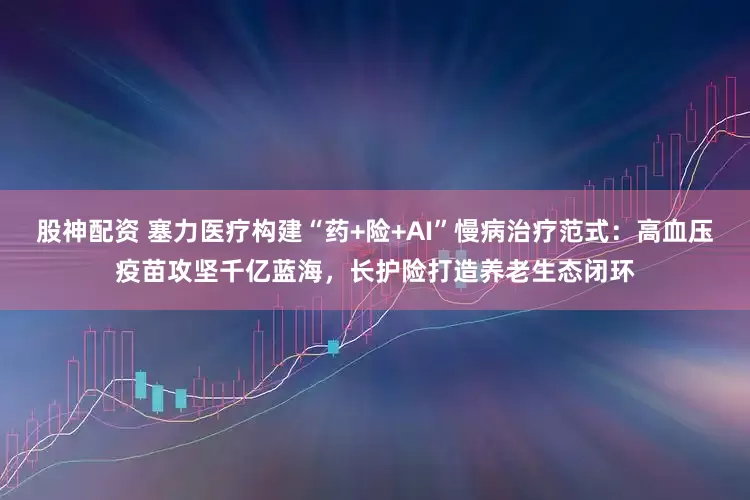 股神配资 塞力医疗构建“药+险+AI”慢病治疗范式：高血压疫苗攻坚千亿蓝海，长护险打造养老生态闭环