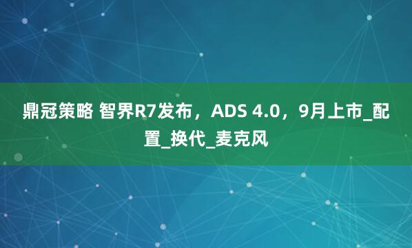 鼎冠策略 智界R7发布，ADS 4.0，9月上市_配置_换代_麦克风