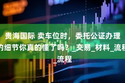 贵海国际 卖车位时，委托公证办理的细节你真的懂了吗？_交易_材料_流程