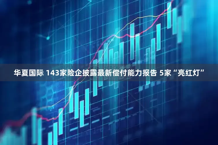 华夏国际 143家险企披露最新偿付能力报告 5家“亮红灯”