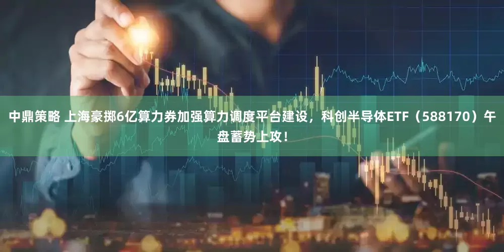 中鼎策略 上海豪掷6亿算力券加强算力调度平台建设，科创半导体ETF（588170）午盘蓄势上攻！