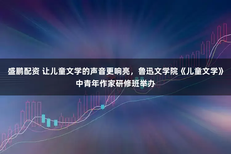 盛鹏配资 让儿童文学的声音更响亮，鲁迅文学院《儿童文学》中青年作家研修班举办