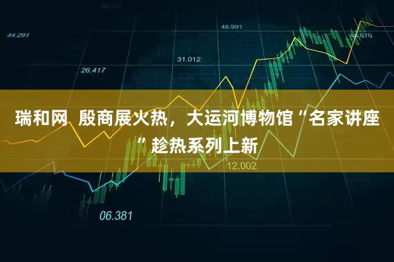 瑞和网  殷商展火热，大运河博物馆“名家讲座”趁热系列上新