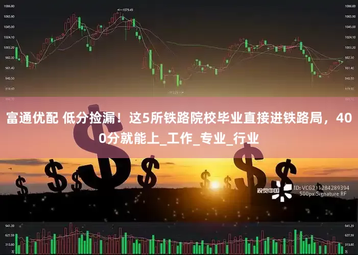 富通优配 低分捡漏！这5所铁路院校毕业直接进铁路局，400分就能上_工作_专业_行业
