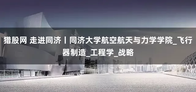 猎股网 走进同济丨同济大学航空航天与力学学院_飞行器制造_工程学_战略