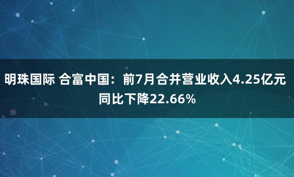 明珠国际 合富中国：前7月合并营业收入4.25亿元 同比下降22.66%