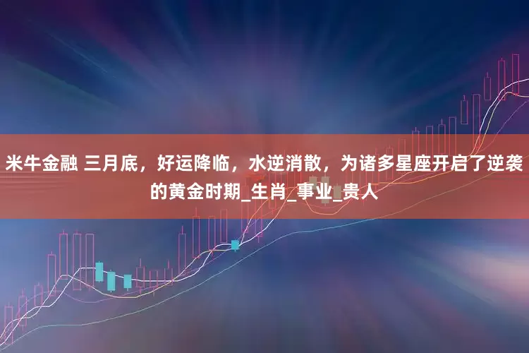 米牛金融 三月底，好运降临，水逆消散，为诸多星座开启了逆袭的黄金时期_生肖_事业_贵人