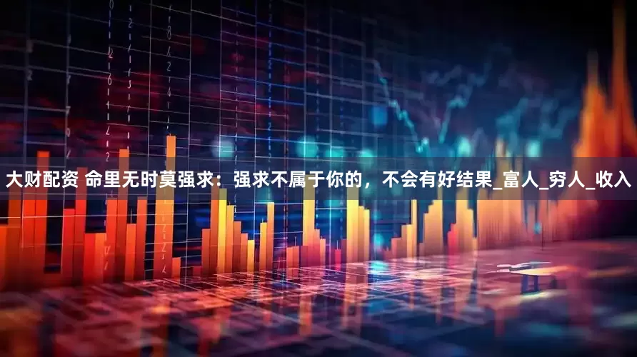 大财配资 命里无时莫强求：强求不属于你的，不会有好结果_富人_穷人_收入