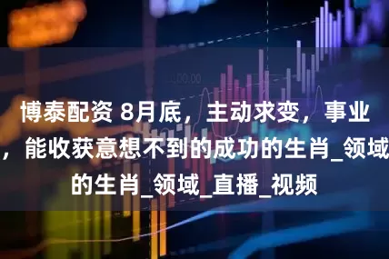 博泰配资 8月底，主动求变，事业迎来新机遇，能收获意想不到的成功的生肖_领域_直播_视频