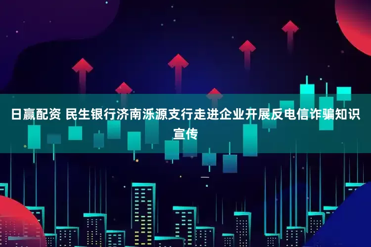 日赢配资 民生银行济南泺源支行走进企业开展反电信诈骗知识宣传