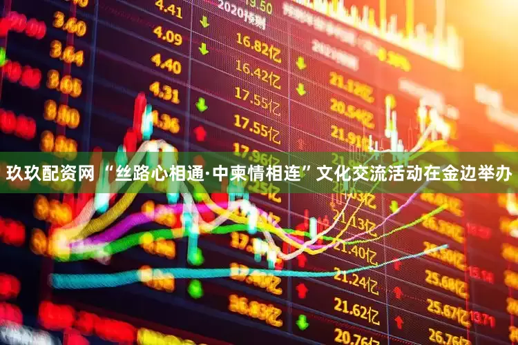 玖玖配资网 “丝路心相通·中柬情相连”文化交流活动在金边举办