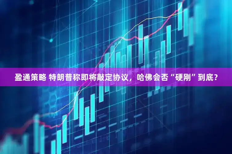 盈通策略 特朗普称即将敲定协议，哈佛会否“硬刚”到底？