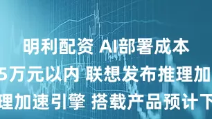明利配资 AI部署成本有望降至5万元以内 联想发布推理加速引擎 搭载产品预计下半年上市