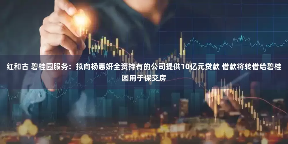 红和古 碧桂园服务：拟向杨惠妍全资持有的公司提供10亿元贷款 借款将转借给碧桂园用于保交房