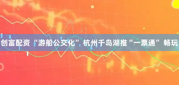 创富配资 “游船公交化” 杭州千岛湖推“一票通” 畅玩