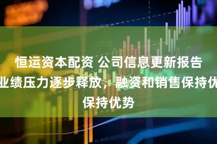 恒运资本配资 公司信息更新报告：业绩压力逐步释放，融资和销售保持优势