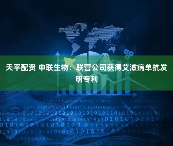 天平配资 申联生物：联营公司获得艾滋病单抗发明专利