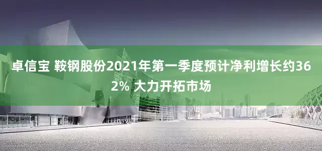 卓信宝 鞍钢股份2021年第一季度预计净利增长约362% 大力开拓市场