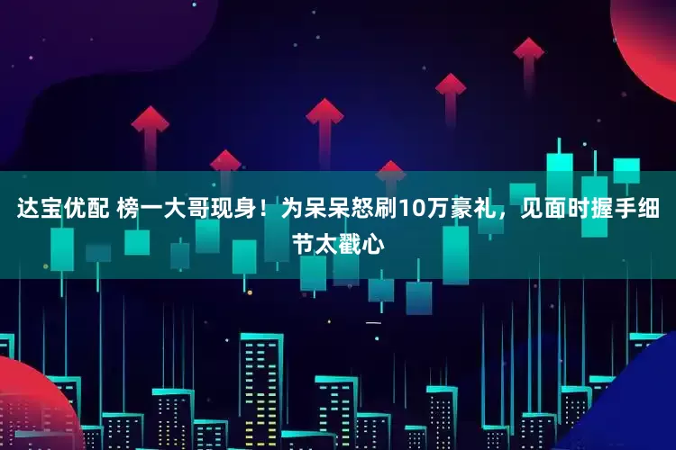 达宝优配 榜一大哥现身！为呆呆怒刷10万豪礼，见面时握手细节太戳心